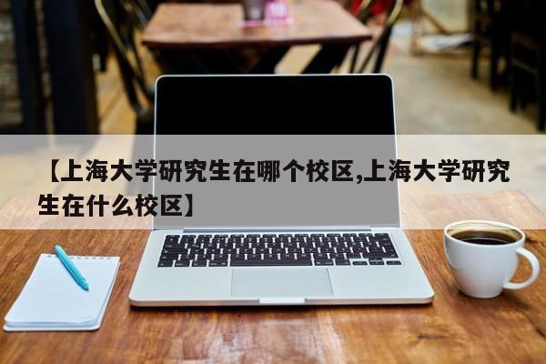 【上海大学研究生在哪个校区,上海大学研究生在什么校区】
